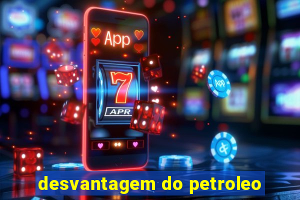 desvantagem do petroleo